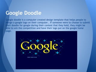 Google Doodle
Google doodle is a computer created design template that helps people to
design a google logo on their computer.. If someone were to choose to submit
their doodle for google during their contest that they hold, they might be
able to win the competition and have their logo put on the google home
page.
 