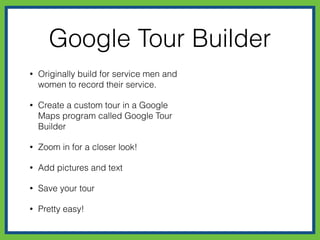 Google Tour Builder
• Originally built for service men and
women to record their service.
• Create a custom tour in a Google
Maps program called Google Tour
Builder
• Zoom in for a closer look!
• Add pictures and text
• Save your tour
• Pretty easy!