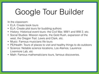 Google Tour Builder
In the classroom:
• ELA: Create book tours
• ELA: Create plot tours for budding authors
• History: Historical event tours- the Civil War, WW1 and WW 2, etc.
• Social Studies: Mission reports, the Gold Rush, expansion of the
west, the Oregon Trail, Lewis and Clark, etc.
• Music: Famous musicians life tours
• PE/Health: Tours of places to visit and healthy things to do outdoors
• Science: Notable science locations, Los Alamos, Laurence
Livermore Lab, etc
• Math: Famous mathematicians tours, famous discoveries.