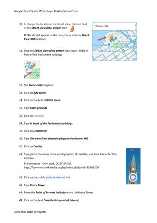 Google Tour Creator Workshop – Make a Virtual Tour
John Allan 2018 @mrpottz
30. To change the location of the Street View, click and hold
on the Street View place person icon
Circles should appear on the map, these indicate Street
View 360 locations
31. Drag the Street View place person icon over a circle in
front of the Parliament buildings
32. The Scene editor appears
33. Click on Add scene
34. Click on the text Untitled scene
35. Type Main grounds
36. Click on Location
37. Type In front of the Parliament buildings
38. Click on Description
39. Type The view from the main plaza on Parliament Hill
40. Click on Credits
41. Type/paste the name of the photographer, if available, use Cool Caesar for this
example.
By Coolcaesar - Own work, CC BY-SA 3.0,
https://commons.wikimedia.org/w/index.php?curid=33969200
42. Click on the + Add point of interest link
43. Type Peace Tower
44. Move the Point of Interest indicator onto the Peace Tower
45. Click on the text Describe this point of Interest
 