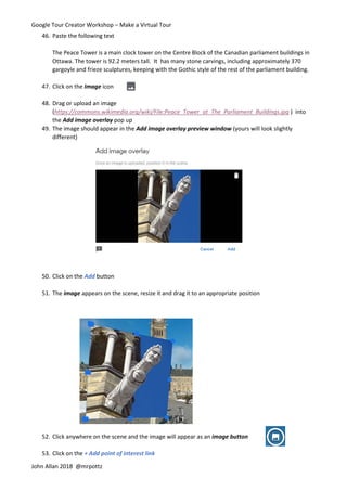 Google Tour Creator Workshop – Make a Virtual Tour
John Allan 2018 @mrpottz
46. Paste the following text
The Peace Tower is a main clock tower on the Centre Block of the Canadian parliament buildings in
Ottawa. The tower is 92.2 meters tall. It has many stone carvings, including approximately 370
gargoyle and frieze sculptures, keeping with the Gothic style of the rest of the parliament building.
47. Click on the Image icon
48. Drag or upload an image
(https://commons.wikimedia.org/wiki/File:Peace_Tower_at_The_Parliament_Buildings.jpg ) into
the Add image overlay pop up
49. The image should appear in the Add image overlay preview window (yours will look slightly
different)
50. Click on the Add button
51. The image appears on the scene, resize it and drag it to an appropriate position
52. Click anywhere on the scene and the image will appear as an image button
53. Click on the + Add point of interest link
 