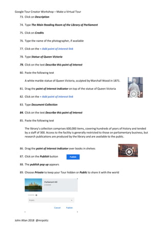 Google Tour Creator Workshop – Make a Virtual Tour
John Allan 2018 @mrpottz
73. Click on Description
74. Type The Main Reading Room of the Library of Parliament
75. Click on Credits
76. Type the name of the photographer, if available
77. Click on the + Add point of interest link
78. Type Statue of Queen Victoria
79. Click on the text Describe this point of Interest
80. Paste the following text
A white marble statue of Queen Victoria, sculpted by Marchall Wood in 1871.
81. Drag the point of interest indicator on top of the statue of Queen Victoria
82. Click on the + Add point of interest link
83. Type Document Collection
84. Click on the text Describe this point of Interest
85. Paste the following text
The library's collection comprises 600,000 items, covering hundreds of years of history and tended
by a staff of 300. Access to the facility is generally restricted to those on parliamentary business, but
research publications are produced by the library and are available to the public.
86. Drag the point of interest indicator over books in shelves
87. Click on the Publish button
88. The publish pop up appears
89. Choose Private to keep your Tour hidden or Public to share it with the world
 