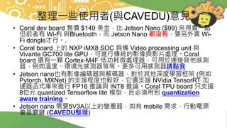 整理一些使用者(與CAVEDU)意見
• Coral dev board 售價 $149 美金，比 Jetson Nano ($99) 來得貴一點，
但前者有 Wi-Fi 與Bluetooth，而 Jetson Nano 都沒有，要另外買 Wi-
Fi dongle才行。.
• Coral board 上的 NXP iMX8 SOC 具備 Video processing unit 與
Vivante GC700 lite GPU，可進行傳統的影像與影片處理。Coral
board 還有一顆 Cortex-M4F 低功耗微處理器，可用於連接其他感測
器，例如溫度、環境光感測器等等。更多可用感測器請點我
• Jetson nano也有影像編碼器與解碼器，對於其他深度學習框架 (例如
Pytorch, MXNet) 的支援程度也較好，它還支援 NVidia TensorRT 加
速器函式庫來進行 FP16 推論與 INT8 推論。Coral TPU board 只支援
8位元 quantized Tensorflow lite 模型，且必須用到 quantization
aware training。
• Jetson nano 需要5V3A以上的變壓器，如有 mobile 需求，行動電源
會是關鍵 (CAVEDU整理)
 