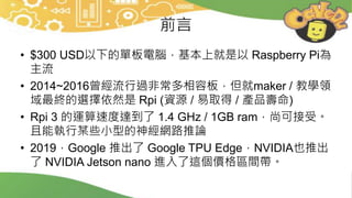 前言
• $300 USD以下的單板電腦，基本上就是以 Raspberry Pi為
主流
• 2014~2016曾經流行過非常多相容板，但就maker / 教學領
域最終的選擇依然是 Rpi (資源 / 易取得 / 產品壽命)
• Rpi 3 的運算速度達到了 1.4 GHz / 1GB ram，尚可接受。
且能執行某些小型的神經網路推論
• 2019，Google 推出了 Google TPU Edge，NVIDIA也推出
了 NVIDIA Jetson nano 進入了這個價格區間帶。
 