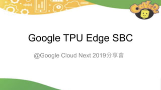Google TPU Edge SBC
@Google Cloud Next 2019分享會
 