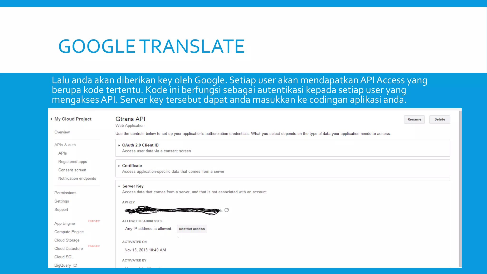 GOOGLE TRANSLATE
Lalu anda akan diberikan key oleh Google. Setiap user akan mendapatkan API Access yang
berupa kode tertentu. Kode ini berfungsi sebagai autentikasi kepada setiap user yang
mengakses API. Server key tersebut dapat anda masukkan ke codingan aplikasi anda.

 