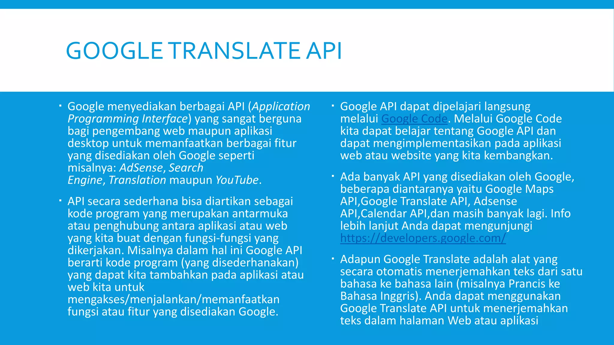 GOOGLE TRANSLATE API
 Google menyediakan berbagai API (Application
Programming Interface) yang sangat berguna
bagi pengembang web maupun aplikasi
desktop untuk memanfaatkan berbagai fitur
yang disediakan oleh Google seperti
misalnya: AdSense, Search
Engine, Translation maupun YouTube.
 API secara sederhana bisa diartikan sebagai
kode program yang merupakan antarmuka
atau penghubung antara aplikasi atau web
yang kita buat dengan fungsi-fungsi yang
dikerjakan. Misalnya dalam hal ini Google API
berarti kode program (yang disederhanakan)
yang dapat kita tambahkan pada aplikasi atau
web kita untuk
mengakses/menjalankan/memanfaatkan
fungsi atau fitur yang disediakan Google.

 Google API dapat dipelajari langsung
melalui Google Code. Melalui Google Code
kita dapat belajar tentang Google API dan
dapat mengimplementasikan pada aplikasi
web atau website yang kita kembangkan.
 Ada banyak API yang disediakan oleh Google,
beberapa diantaranya yaitu Google Maps
API,Google Translate API, Adsense
API,Calendar API,dan masih banyak lagi. Info
lebih lanjut Anda dapat mengunjungi
https://developers.google.com/
 Adapun Google Translate adalah alat yang
secara otomatis menerjemahkan teks dari satu
bahasa ke bahasa lain (misalnya Prancis ke
Bahasa Inggris). Anda dapat menggunakan
Google Translate API untuk menerjemahkan
teks dalam halaman Web atau aplikasi

 