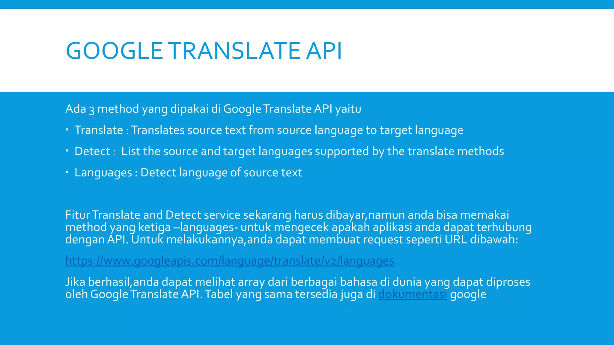 GOOGLE TRANSLATE API
Ada 3 method yang dipakai di Google Translate API yaitu
 Translate : Translates source text from source language to target language
 Detect : List the source and target languages supported by the translate methods
 Languages : Detect language of source text
Fitur Translate and Detect service sekarang harus dibayar,namun anda bisa memakai
method yang ketiga –languages- untuk mengecek apakah aplikasi anda dapat terhubung
dengan API. Untuk melakukannya,anda dapat membuat request seperti URL dibawah:
https://www.googleapis.com/language/translate/v2/languages

Jika berhasil,anda dapat melihat array dari berbagai bahasa di dunia yang dapat diproses
oleh Google Translate API. Tabel yang sama tersedia juga di dokumentasi google

 