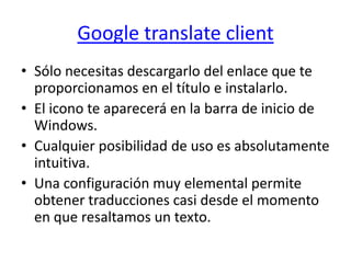 Google translate clientSólo necesitas descargarlo del enlace que te proporcionamos en el título e instalarlo.El icono te aparecerá en la barra de inicio de Windows.Cualquier posibilidad de uso es absolutamente intuitiva.Una configuración muy elemental permite obtener traducciones casi desde el momento en que resaltamos un texto.