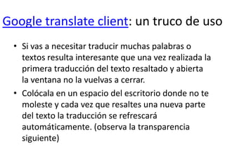 Google translate client: un truco de usoSi vas a necesitar traducir muchas palabras o textos resulta interesante que una vez realizada la primera traducción del texto resaltado y abierta la ventana no la vuelvas a cerrar. Colócala en un espacio del escritorio donde no te moleste y cada vez que resaltes una nueva parte del texto la traducción se refrescará automáticamente. (observa la transparencia siguiente)