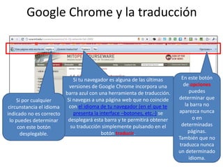 Google Chrome y la traducciónEn este botón de opciones puedes determinar que la barra no aparezca nunca o en determinadas páginas. También que no traduzca nunca un determinado idioma.Si tu navegador es alguna de las últimas versiones de Google Chrome incorpora una barra azul con una herramienta de traducción. Si navegas a una página web que no coincide con el idioma de tu navegador (en el que te presenta la interface –botones, etc.-) se desplegará esta barra y te permitirá obtener su traducción simplemente pulsando en el botón traducir.Si por cualquier circunstancia el idioma indicado no es correcto lo puedes determinar con este botón desplegable.