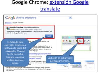Google Chrome: extensión Google translateInstalando esta extensión tendrás un botón en la barra del navegador Chrome que te permitirá traducir la página visitada con sólo pulsar.Un botón en la barra del navegador Chrome.