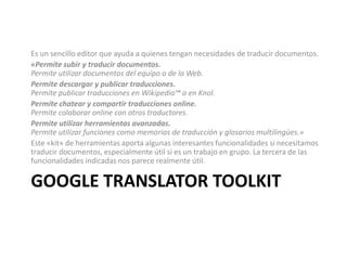 Google translatortoolkitEs un sencillo editor que ayuda a quienes tengan necesidades de traducir documentos.«Permite subir y traducir documentos. Permite utilizar documentos del equipo o de la Web. Permite descargar y publicar traducciones. Permite publicar traducciones en Wikipedia™ o en Knol. Permite chatear y compartir traducciones online. Permite colaborar online con otros traductores. Permite utilizar herramientas avanzadas. Permite utilizar funciones como memorias de traducción y glosarios multilingües.» Este «kit» de herramientas aporta algunas interesantes funcionalidades si necesitamos traducir documentos, especialmente útil si es un trabajo en grupo. La tercera de las funcionalidades indicadas nos parece realmente útil.