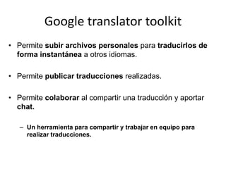 Google translator toolkitPermite subir archivos personales para traducirlos de forma instantánea a otros idiomas.Permite publicar traducciones realizadas.Permite colaborar al compartir una traducción y aportar chat.Un herramienta para compartir y trabajar en equipo para realizar traducciones.