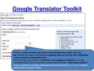 Google Translator ToolkitPodemos subir archivos de texto en los formatos doc, html, odt, rtf y txt, además de traducir directamente páginas web, un artículo de la Wikipedia o de su propia enciclopedia Knol. Para esto hay que introducir la dirección de la página a traducir en la caja correspondiente, darle un nombre y pulsar sobre el botón “subir para traducir”.Podemos guardar los archivos traducidos en forma de historial para cualquier consulta posterior que queramos realizar.