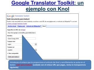 Google Translator Toolkit: un ejemplo con KnolIntroduces el enlace que te proporciona el artículo de Knol y sencillamente se pulsa en el botón: subir para traducir. (cuidado con el enlace URL que pegas, revisa la transparencia siguiente)