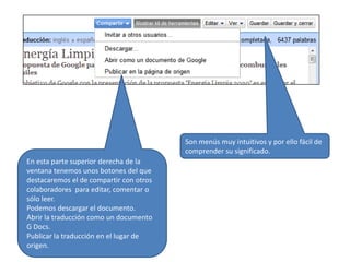 Son menús muy intuitivos y por ello fácil de comprender su significado.En esta parte superior derecha de la ventana tenemos unos botones del que destacaremos el de compartir con otros colaboradores  para editar, comentar o sólo leer.Podemos descargar el documento.Abrir la traducción como un documento G Docs.Publicar la traducción en el lugar de origen.