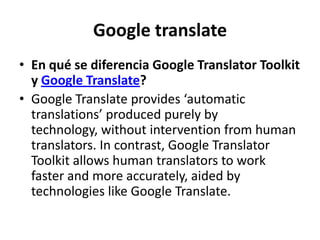 Google translateEn qué se diferencia Google Translator Toolkit y Google Translate? Google Translate provides ‘automatic translations’ produced purely by technology, without intervention from human translators. In contrast, Google Translator Toolkit allows human translators to work faster and more accurately, aided by technologies like Google Translate.
