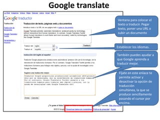 Google translateVentana para colocar el texto a traducir. Pegar texto, poner una URL o subir un documentoEstablecer los idiomas.También puedes ayudar a que Google aprenda a traducir mejor.Fíjate en este enlace te permite activar y desactivar la opción de traducción simultánea, la que se produce sencillamente pasando el cursor por encima.