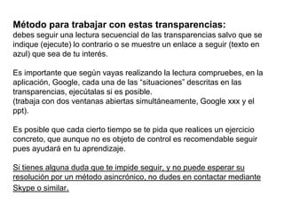 Método para trabajar con estas transparencias:debes seguir una lectura secuencial de las transparencias salvo que se indique (ejecute) lo contrario o se muestre un enlace a seguir (texto en azul) que sea de tu interés.Es importante que según vayas realizando la lectura compruebes, en la aplicación, Google, cada una de las “situaciones” descritas en las transparencias, ejecútalas si es posible.(trabaja con dos ventanas abiertas simultáneamente, Google xxx y el ppt). Es posible que cada cierto tiempo se te pida que realices un ejercicio concreto, que aunque no es objeto de control es recomendable seguir pues ayudará en tu aprendizaje.Si tienes alguna duda que te impide seguir, y no puede esperar su resolución por un método asincrónico, no dudes en contactar mediante Skype o similar.