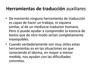Herramientas de traducción auxiliaresDe momento ninguna herramienta de traducción es capaz de hacer un trabajo, ni siquiera similar, al de un mediocre traductor humano. Pero sí puede ayudar a comprender la esencia de textos que de otro modo serían completamente inasequibles.Cuando verdaderamente son muy útiles estas herramientas es en las situaciones en que conociendo el idioma, en mayor o menor medida, nos ayudan con las dificultades concretas.