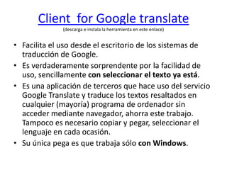 Client  for Google translate(descarga e instala la herramienta en este enlace)Facilita el uso desde el escritorio de los sistemas de traducción de Google.Es verdaderamente sorprendente por la facilidad de uso, sencillamente con seleccionar el texto ya está. Es una aplicación de terceros que hace uso del servicio Google Translate y traduce los textos resaltados en cualquier (mayoría) programa de ordenador sin acceder mediante navegador, ahorra este trabajo. Tampoco es necesario copiar y pegar, seleccionar el lenguaje en cada ocasión.Su única pega es que trabaja sólo con Windows.