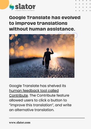 Google Translate has evolved
to improve translations
without human assistance.
Google Translate has shelved its
human feedback tool called
Contribute. The Contribute feature
allowed users to click a button to
“improve this translation”, and write
an alternative translation.
www.slator.com
 