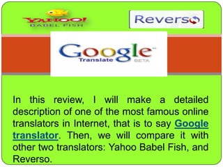 In thisreview, I willmake a detaileddescription of one of themostfamous online translators in Internet, thatistosayGoogle translator. Then, wewill compare itwithothertwotranslators: Yahoo Babel Fish, and Reverso. 