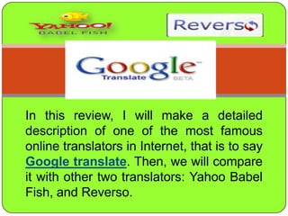 In thisreview, I willmake a detaileddescription of one of themostfamous online translators in Internet, thatistosayGoogle translate. Then, wewill compare itwithothertwotranslators: Yahoo Babel Fish, and Reverso. 
