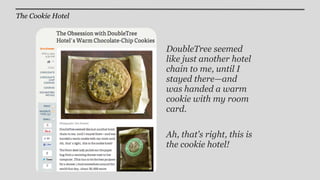 The Cookie Hotel



                   DoubleTree seemed
                   like just another hotel
                   chain to me, until I
                   stayed there—and
                   was handed a warm
                   cookie with my room
                   card.

                   Ah, that's right, this is
                   the cookie hotel!
 