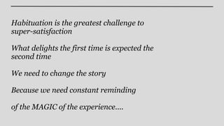 Habituation is the greatest challenge to
super-satisfaction

What delights the first time is expected the
second time

We need to change the story

Because we need constant reminding

of the MAGIC of the experience....
 