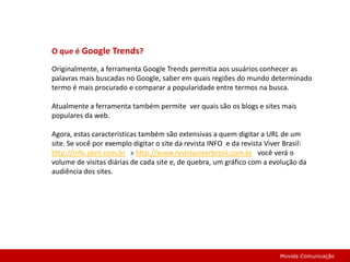O que é Google Trends?Originalmente, a ferramenta Google Trends permitia aos usuários conhecer as palavras mais buscadas no Google, saber em quais regiões do mundo determinado termo é mais procurado e comparar a popularidade entre termos na busca.Atualmente a ferramenta também permite  ver quais são os blogs e sites mais populares da web.Agora, estas características também são extensivas a quem digitar a URL de um site. Se você por exemplo digitar o site da revista INFO  e da revista Viver Brasil: http://info.abril.com.br   x http://www.revistaviverbrasil.com.brvocê verá o volume de visitas diárias de cada site e, de quebra, um gráfico com a evolução da audiência dos sites. Movida Comunicação