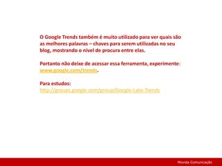 O Google Trends também é muito utilizado para ver quais são as melhores palavras – chaves para serem utilizadas no seu blog, mostrando o nível de procura entre elas.Portanto não deixe de acessar essa ferramenta, experimente:www.google.com/trends.Para estudos:http://groups.google.com/group/Google-Labs-TrendsMovida Comunicação