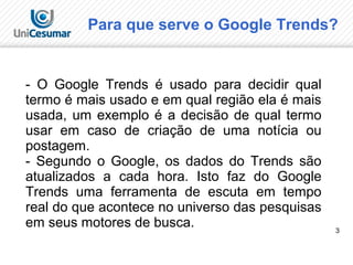 3
Para que serve o Google Trends?
- O Google Trends é usado para decidir qual
termo é mais usado e em qual região ela é mais
usada, um exemplo é a decisão de qual termo
usar em caso de criação de uma notícia ou
postagem.
- Segundo o Google, os dados do Trends são
atualizados a cada hora. Isto faz do Google
Trends uma ferramenta de escuta em tempo
real do que acontece no universo das pesquisas
em seus motores de busca.
 