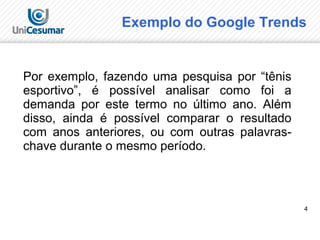 4
Exemplo do Google Trends
Por exemplo, fazendo uma pesquisa por “tênis
esportivo”, é possível analisar como foi a
demanda por este termo no último ano. Além
disso, ainda é possível comparar o resultado
com anos anteriores, ou com outras palavras-
chave durante o mesmo período.
 