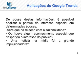 5
Aplicações do Google Trends
De posse destas informações, é possível
analisar o porquê do interesse especial em
determinadas épocas.
-Será que há relação com a sazonalidade?
- Ou houve algum acontecimento especial que
despertou o interesse do público?
- Uma notícia na mídia foi a grande
impulsionadora?
 