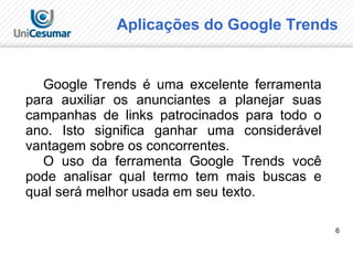 6
Google Trends é uma excelente ferramenta
para auxiliar os anunciantes a planejar suas
campanhas de links patrocinados para todo o
ano. Isto significa ganhar uma considerável
vantagem sobre os concorrentes.
O uso da ferramenta Google Trends você
pode analisar qual termo tem mais buscas e
qual será melhor usada em seu texto.
Aplicações do Google Trends
 