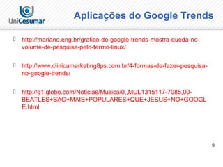 9
 http://mariano.eng.br/grafico-do-google-trends-mostra-queda-no-
volume-de-pesquisa-pelo-termo-linux/
 http://www.clinicamarketing8ps.com.br/4-formas-de-fazer-pesquisa-
no-google-trends/
 http://g1.globo.com/Noticias/Musica/0,,MUL1315117-7085,00-
BEATLES+SAO+MAIS+POPULARES+QUE+JESUS+NO+GOOGL
E.html
Aplicações do Google Trends
 