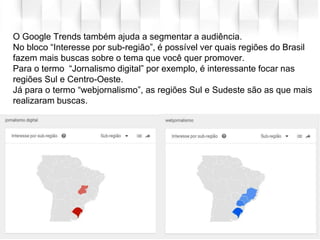 O Google Trends também ajuda a segmentar a audiência.
No bloco “Interesse por sub-região”, é possível ver quais regiões do Brasil
fazem mais buscas sobre o tema que você quer promover.
Para o termo “Jornalismo digital” por exemplo, é interessante focar nas
regiões Sul e Centro-Oeste.
Já para o termo “webjornalismo”, as regiões Sul e Sudeste são as que mais
realizaram buscas.
 