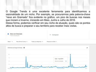 O Google Trends é uma excelente ferramenta para identificarmos a
sazonalidade de um nicho. Por exemplo, se procurarmos pela palavra-chave
“neve em Gramado” fica evidente no gráfico, um pico de buscas nos meses
que iniciam o Inverno, iniciando em Maio, Junho e Julho de 2016.
Dessa forma, podemos verificar em seu nicho de atuação, quais são os pontos
altos de busca e preparar o seu território para receber mais visitas.
 