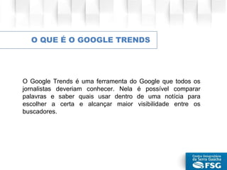 O QUE É O GOOGLE TRENDS
O Google Trends é uma ferramenta do Google que todos os
jornalistas deveriam conhecer. Nela é possível comparar
palavras e saber quais usar dentro de uma notícia para
escolher a certa e alcançar maior visibilidade entre os
buscadores.
 