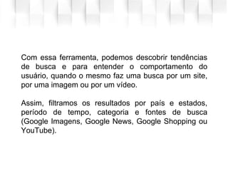 Com essa ferramenta, podemos descobrir tendências
de busca e para entender o comportamento do
usuário, quando o mesmo faz uma busca por um site,
por uma imagem ou por um vídeo.
Assim, filtramos os resultados por país e estados,
período de tempo, categoria e fontes de busca
(Google Imagens, Google News, Google Shopping ou
YouTube).
 