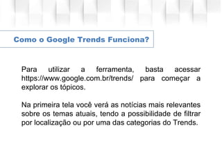 Como o Google Trends Funciona?
Para utilizar a ferramenta, basta acessar
https://www.google.com.br/trends/ para começar a
explorar os tópicos.
Na primeira tela você verá as notícias mais relevantes
sobre os temas atuais, tendo a possibilidade de filtrar
por localização ou por uma das categorias do Trends.
 