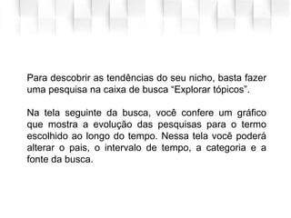 Para descobrir as tendências do seu nicho, basta fazer
uma pesquisa na caixa de busca “Explorar tópicos”.
Na tela seguinte da busca, você confere um gráfico
que mostra a evolução das pesquisas para o termo
escolhido ao longo do tempo. Nessa tela você poderá
alterar o pais, o intervalo de tempo, a categoria e a
fonte da busca.
 