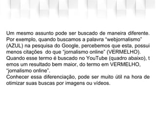 Um mesmo assunto pode ser buscado de maneira diferente.
Por exemplo, quando buscamos a palavra “webjornalismo”
(AZUL) na pesquisa do Google, percebemos que esta, possui
menos citações do que “jornalismo online” (VERMELHO).
Quando esse termo é buscado no YouTube (quadro abaixo), t
emos um resultado bem maior, do termo em VERMELHO,
“jornalismo online”.
Conhecer essa diferenciação, pode ser muito útil na hora de
otimizar suas buscas por imagens ou vídeos.
 