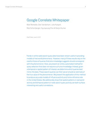 Google Correlate Whitepaper	 1
Google Correlate Whitepaper
Matt Mohebbi, Dan Vanderkam, Julia Kodysh,
Rob Schonberger, Hyunyoung Choi & Sanjiv Kumar
Draft Date: June 9, 2011
Trends in online web search query data have been shown useful in providing
models of real world phenomena. However, many of these results rely on the
careful choice of queries that prior knowledge suggests should correspond
with the phenomenon. Here, we present an online, automated method for
query selection that does not require such prior knowledge. Instead, given
a temporal or spatial pattern of interest, we determine which queries best
mimic the data. These search queries can then serve to build an estimate of
the true value of the phenomenon. We present the application of this method
to produce accurate models of influenza activity and home refinance rate
in the United States. We additionally show that spatial patterns in real world
activity and temporal patterns in web search query activity can both surface
interesting and useful correlations.
 