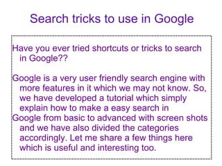 Search tricks to use in Google 
Have you ever tried shortcuts or tricks to search 
in Google?? 
Google is a very user friendly search engine with 
more features in it which we may not know. So, 
we have developed a tutorial which simply 
explain how to make a easy search in 
Google from basic to advanced with screen shots 
and we have also divided the categories 
accordingly. Let me share a few things here 
which is useful and interesting too. 
 