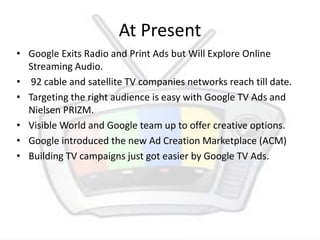 At Present Google Exits Radio and Print Ads but Will Explore Online Streaming Audio.  92 cable and satellite TV companies networks reach till date. Targeting the right audience is easy with Google TV Ads and Nielsen PRIZM. Visible World and Google team up to offer creative options. Google introduced the new Ad Creation Marketplace (ACM) Building TV campaigns just got easier by Google TV Ads. 