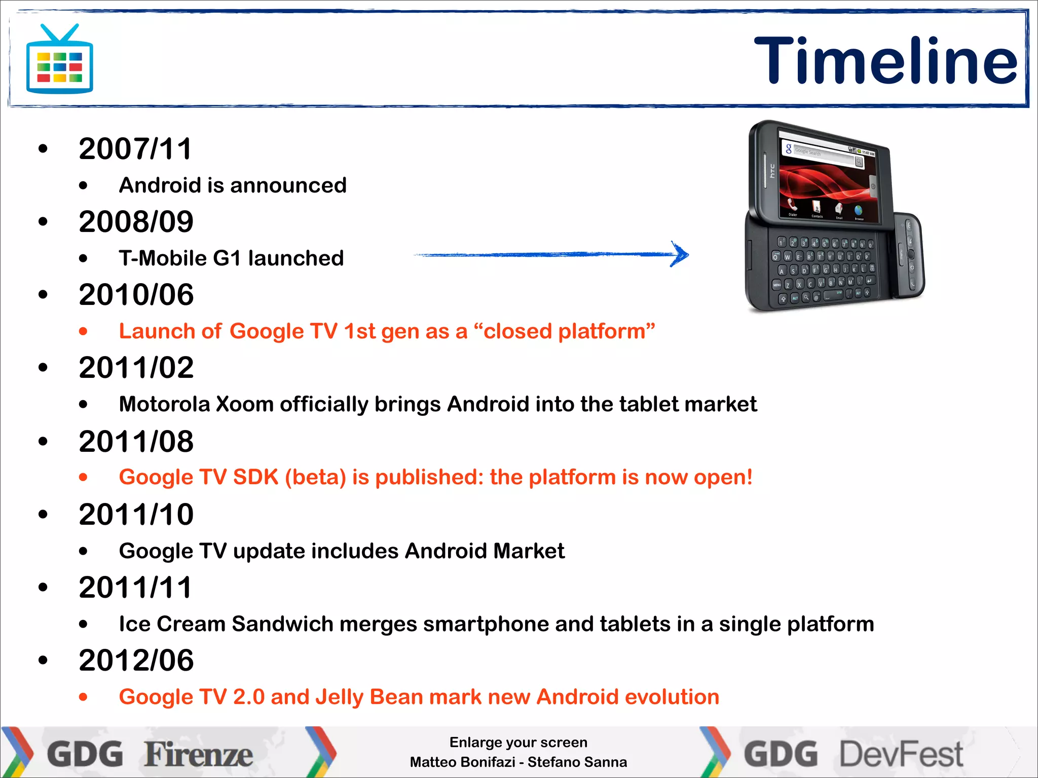 Timeline
• 2007/11
  •   Android is announced
• 2008/09
  •   T-Mobile G1 launched
• 2010/06
  •   Launch of Google TV 1st gen as a “closed platform”
• 2011/02
  •   Motorola Xoom officially brings Android into the tablet market
• 2011/08
  •   Google TV SDK (beta) is published: the platform is now open!
• 2011/10
  •   Google TV update includes Android Market
• 2011/11
  •   Ice Cream Sandwich merges smartphone and tablets in a single platform
• 2012/06
  •   Google TV 2.0 and Jelly Bean mark new Android evolution
                                       Enlarge your screen
                                  Matteo Bonifazi - Stefano Sanna
 