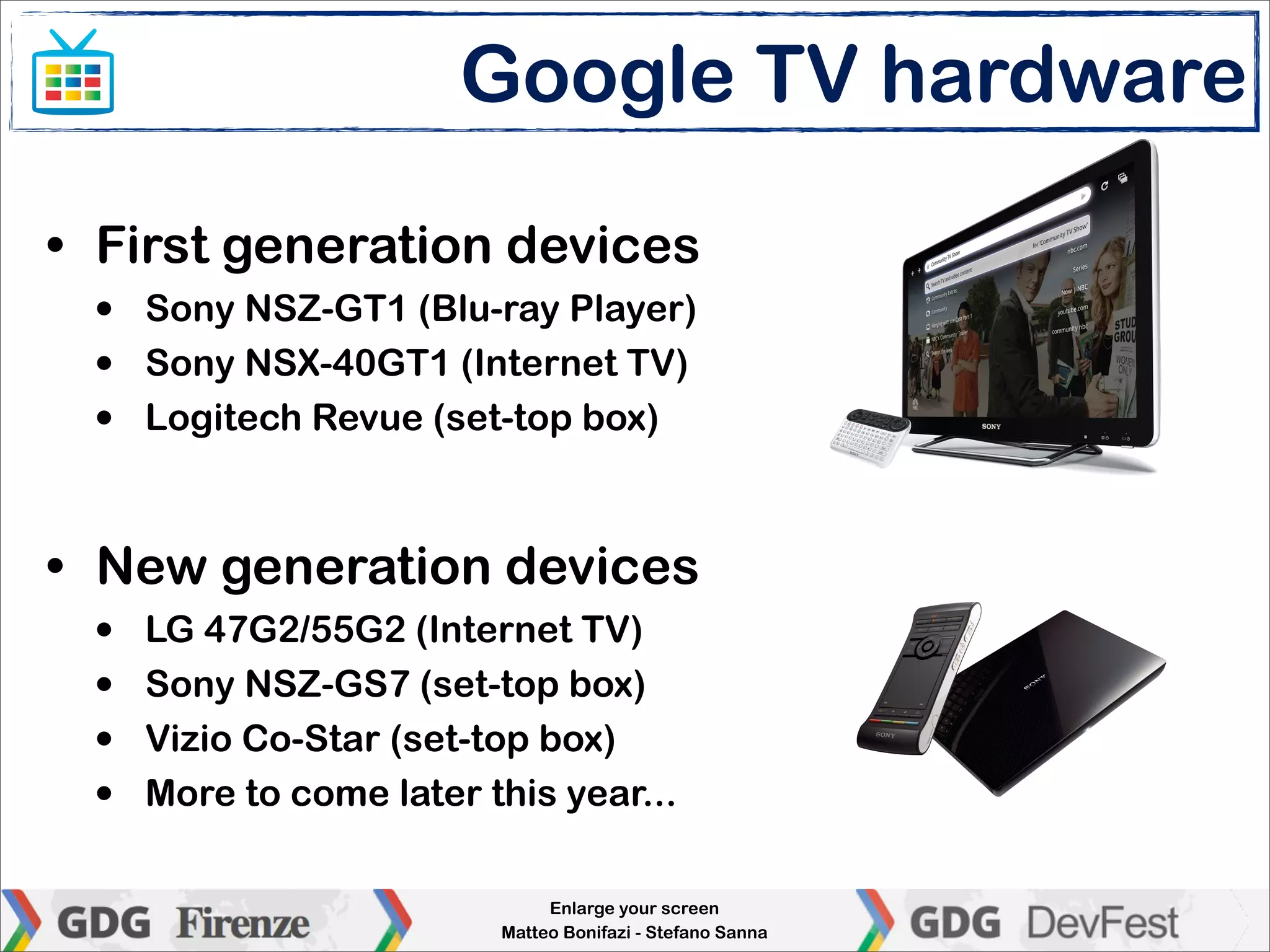 Google TV hardware

• First generation devices
 •   Sony NSZ-GT1 (Blu-ray Player)
 •   Sony NSX-40GT1 (Internet TV)
 •   Logitech Revue (set-top box)



• New generation devices
 •   LG 47G2/55G2 (Internet TV)
 •   Sony NSZ-GS7 (set-top box)
 •   Vizio Co-Star (set-top box)
 •   More to come later this year...

                              Enlarge your screen
                         Matteo Bonifazi - Stefano Sanna
 